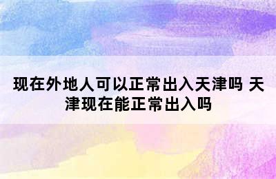 现在外地人可以正常出入天津吗 天津现在能正常出入吗